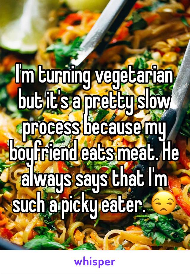 I'm turning vegetarian but it's a pretty slow process because my boyfriend eats meat. He always says that I'm such a picky eater. 😒 