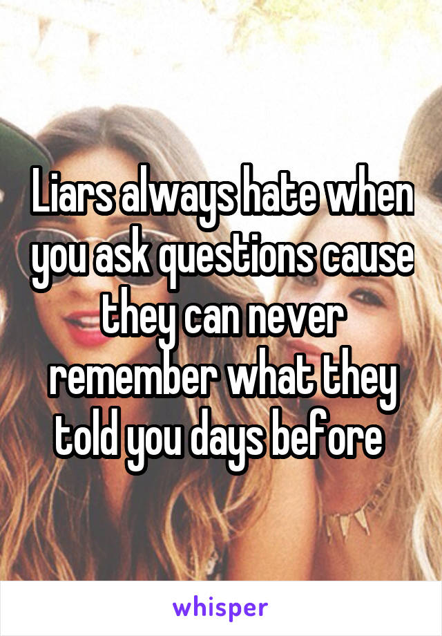 Liars always hate when you ask questions cause they can never remember what they told you days before 