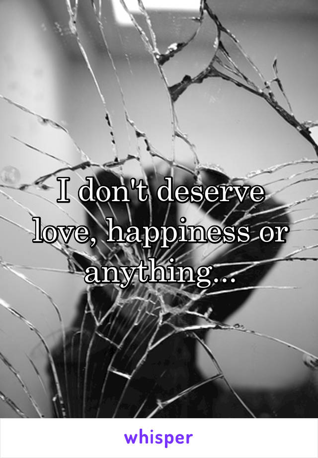 I don't deserve love, happiness or anything...