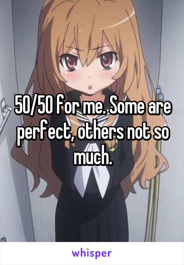 50/50 for me. Some are perfect, others not so much.