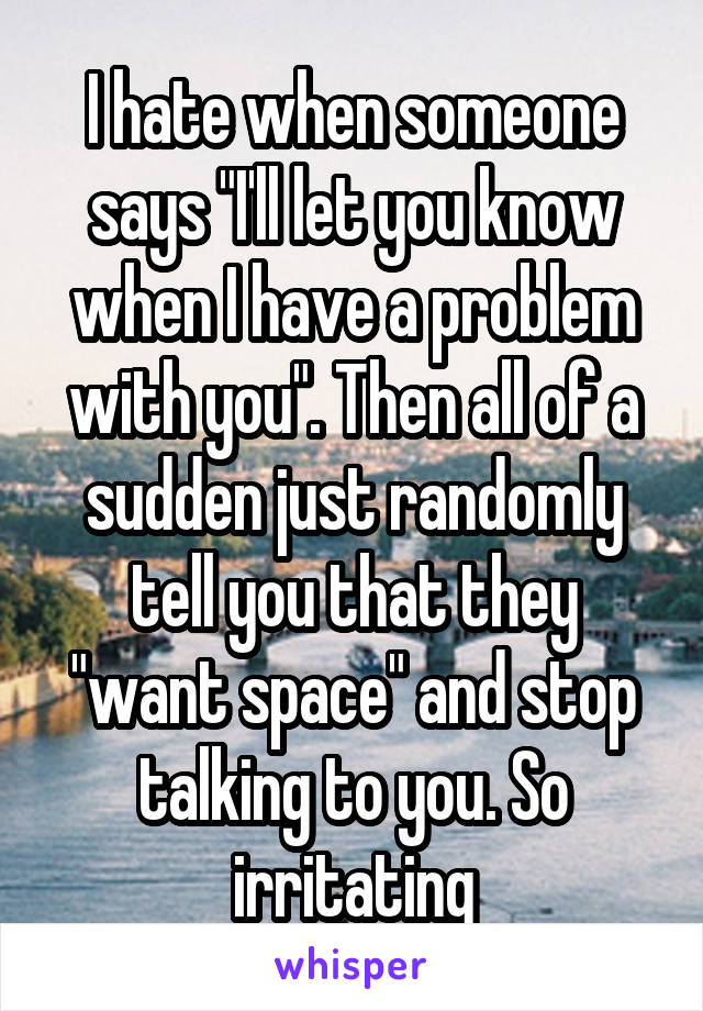 I hate when someone says "I'll let you know when I have a problem with you". Then all of a sudden just randomly tell you that they "want space" and stop talking to you. So irritating