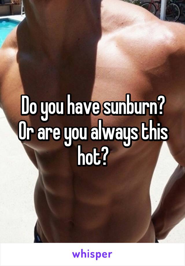 Do you have sunburn? Or are you always this hot?