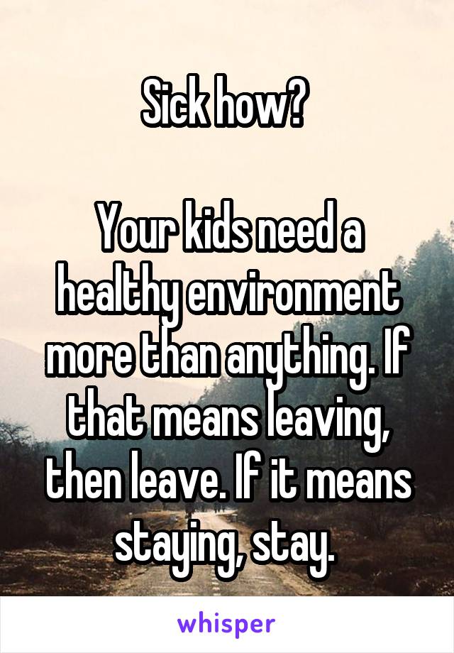 Sick how? 

Your kids need a healthy environment more than anything. If that means leaving, then leave. If it means staying, stay. 