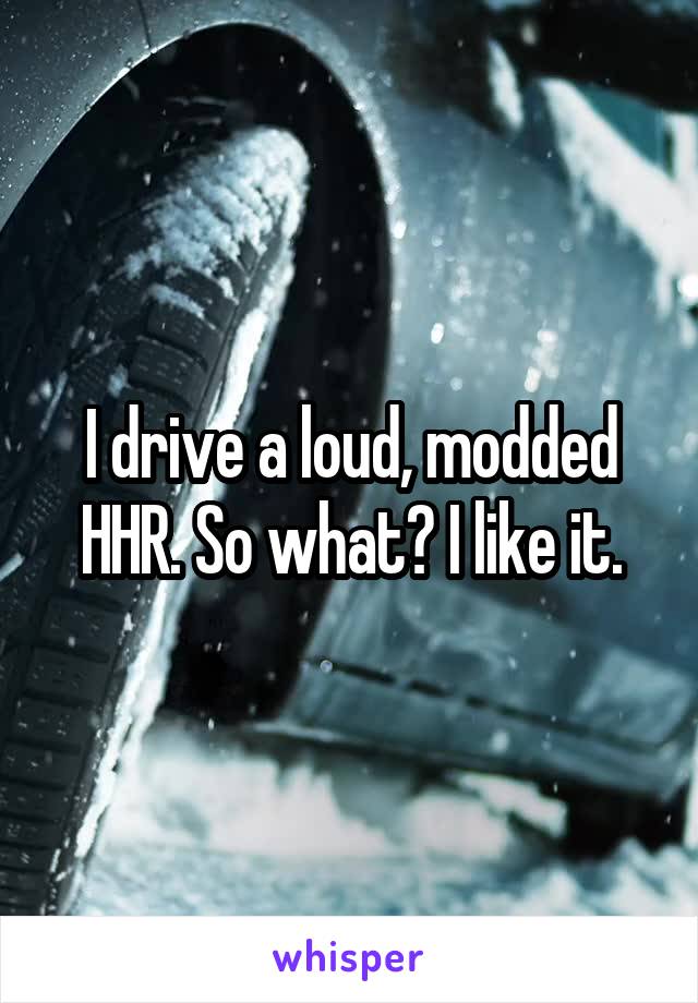 I drive a loud, modded HHR. So what? I like it.