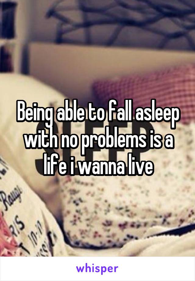 Being able to fall asleep with no problems is a life i wanna live