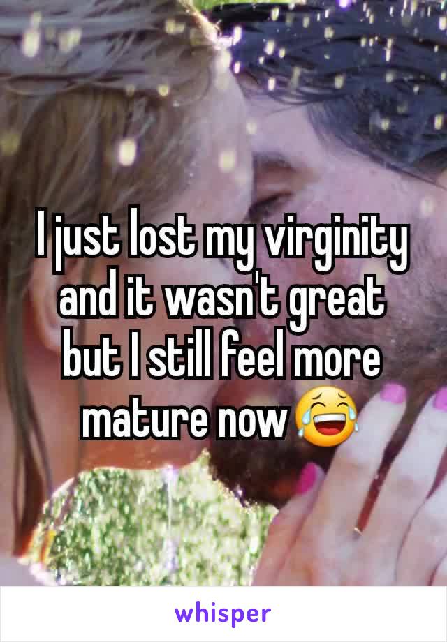 I just lost my virginity and it wasn't great but I still feel more mature now😂