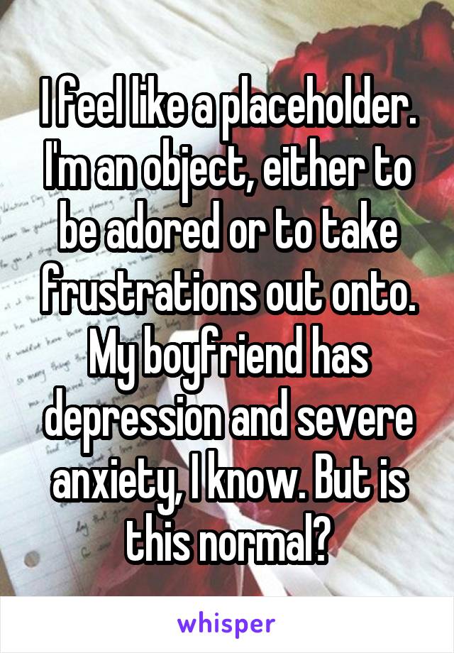 I feel like a placeholder. I'm an object, either to be adored or to take frustrations out onto. My boyfriend has depression and severe anxiety, I know. But is this normal?