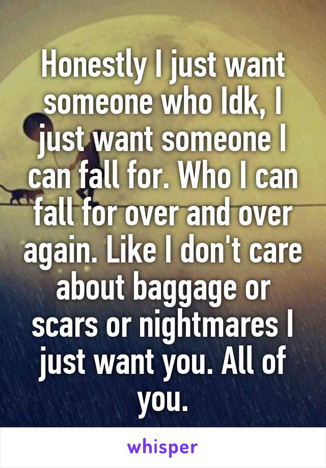 Honestly I just want someone who Idk, I just want someone I can fall for. Who I can fall for over and over again. Like I don't care about baggage or scars or nightmares I just want you. All of you.