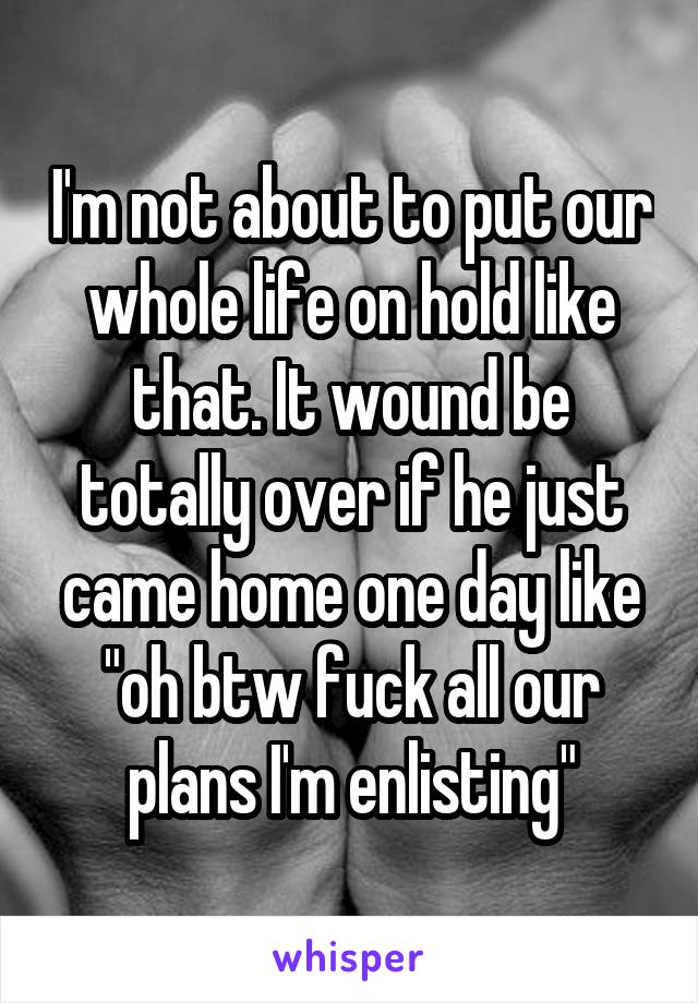 I'm not about to put our whole life on hold like that. It wound be totally over if he just came home one day like "oh btw fuck all our plans I'm enlisting"