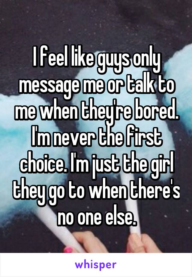 I feel like guys only message me or talk to me when they're bored. I'm never the first choice. I'm just the girl they go to when there's no one else.