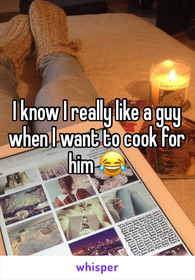 I know I really like a guy when I want to cook for him 😂