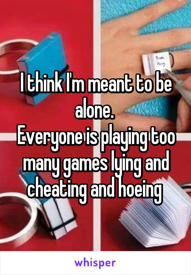 I think I'm meant to be alone. 
Everyone is playing too many games lying and cheating and hoeing 