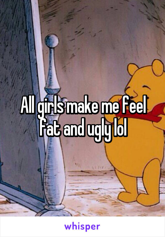 All girls make me feel fat and ugly lol