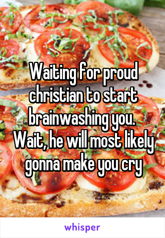 Waiting for proud christian to start brainwashing you.  Wait, he will most likely gonna make you cry