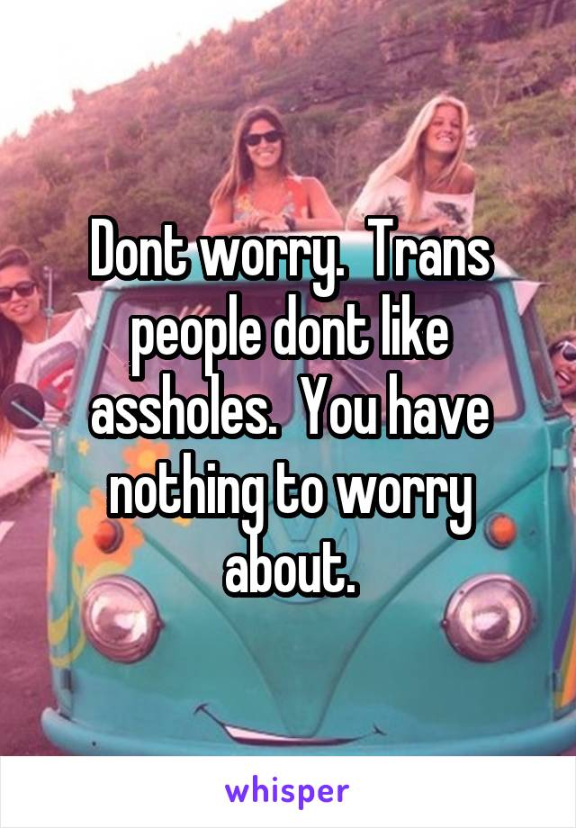 Dont worry.  Trans people dont like assholes.  You have nothing to worry about.