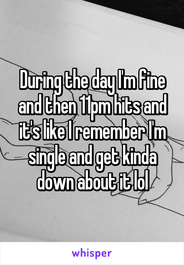 During the day I'm fine and then 11pm hits and it's like I remember I'm single and get kinda down about it lol