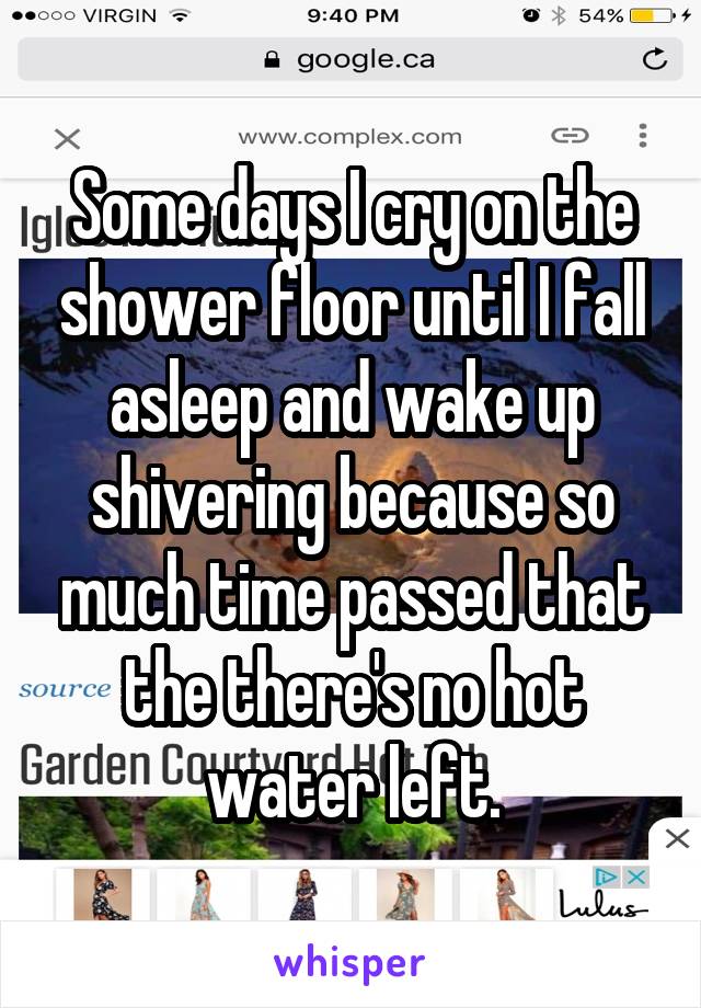 Some days I cry on the shower floor until I fall asleep and wake up shivering because so much time passed that the there's no hot water left.