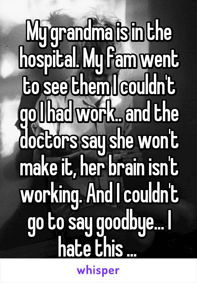 My grandma is in the hospital. My fam went to see them I couldn't go I had work.. and the doctors say she won't make it, her brain isn't working. And I couldn't go to say goodbye... I hate this ... 