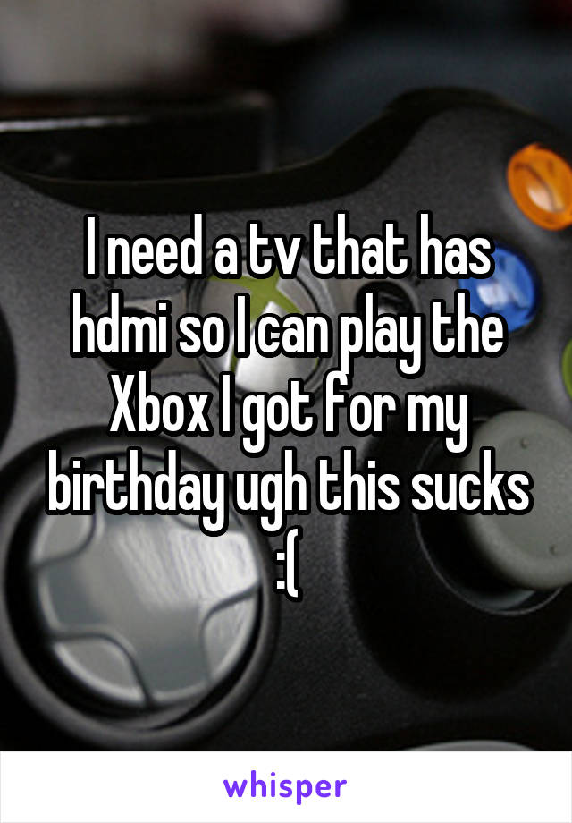 I need a tv that has hdmi so I can play the Xbox I got for my birthday ugh this sucks :(