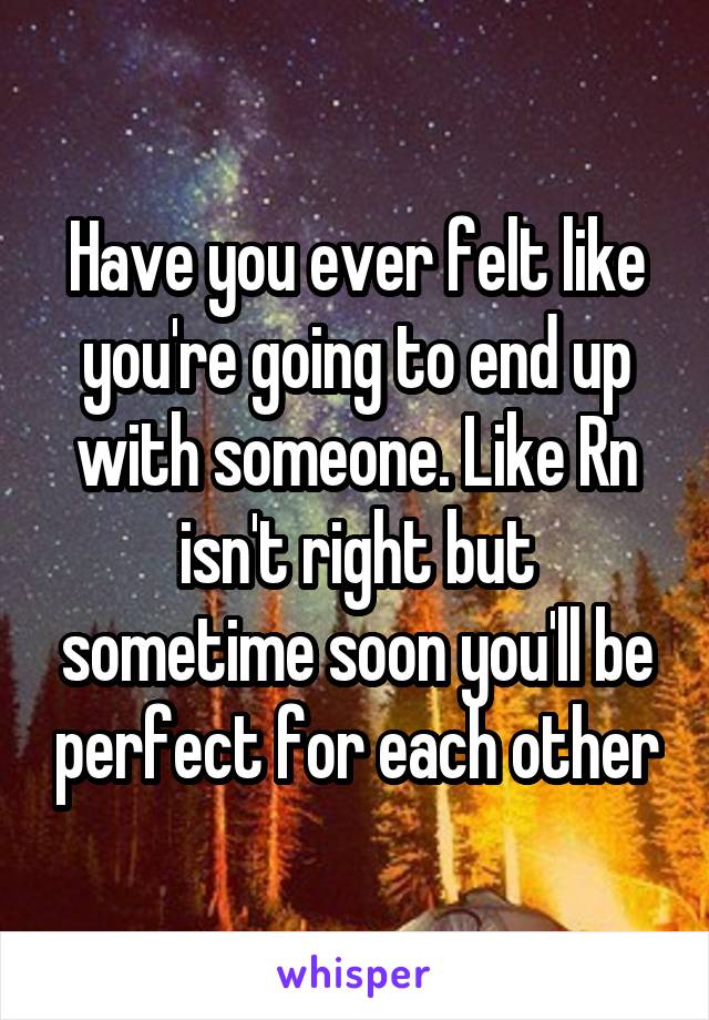 Have you ever felt like you're going to end up with someone. Like Rn isn't right but sometime soon you'll be perfect for each other