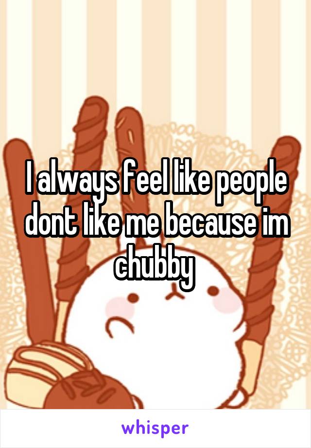 I always feel like people dont like me because im chubby 