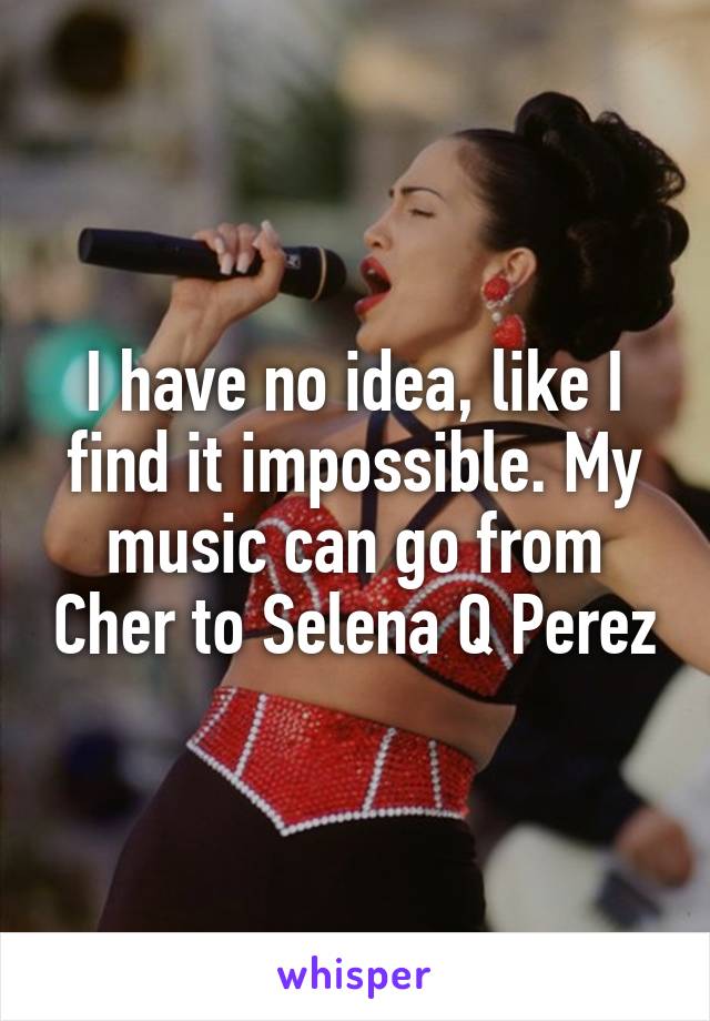 I have no idea, like I find it impossible. My music can go from Cher to Selena Q Perez