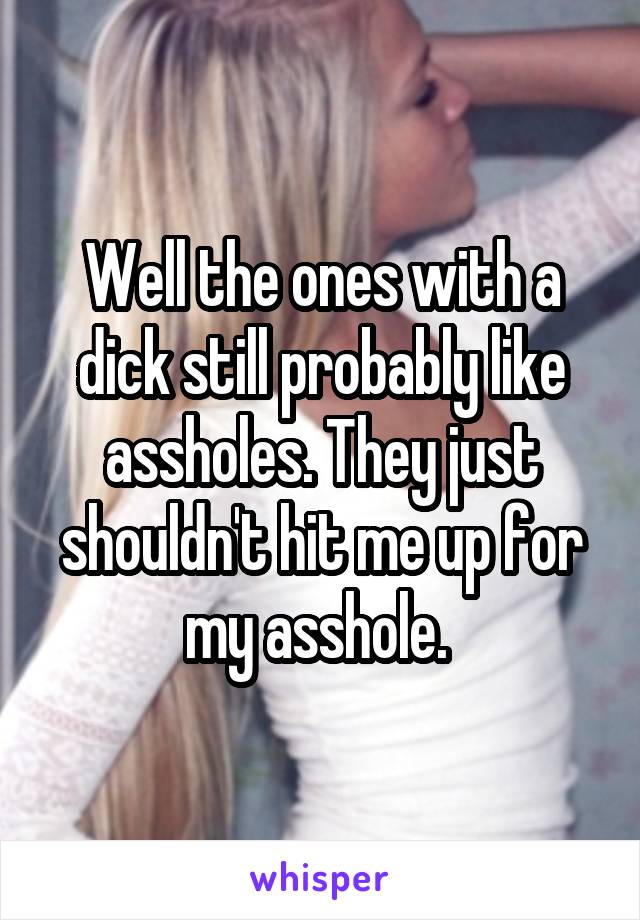 Well the ones with a dick still probably like assholes. They just shouldn't hit me up for my asshole. 