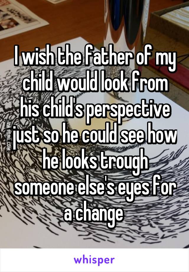 I wish the father of my child would look from his child's perspective just so he could see how he looks trough someone else's eyes for a change 