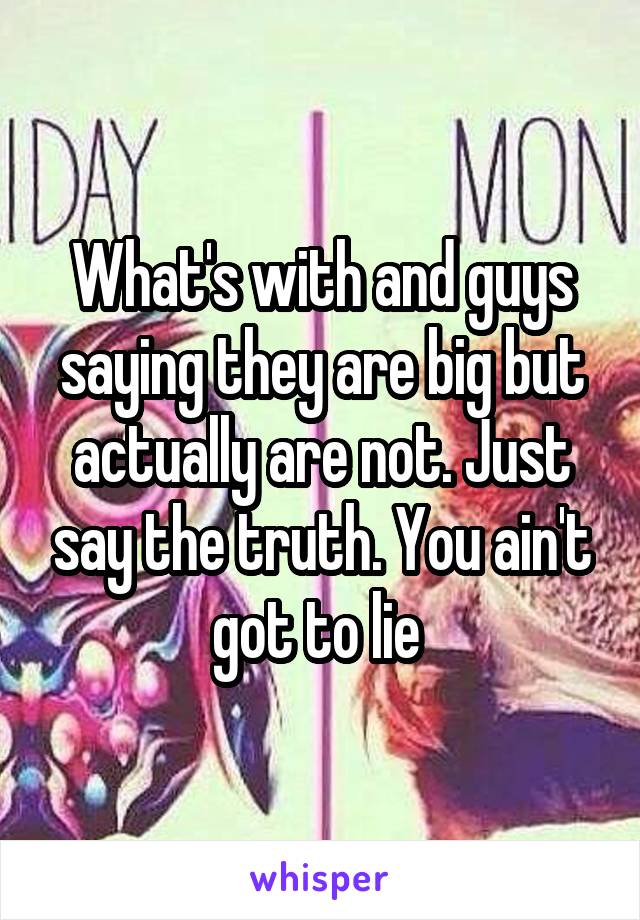 What's with and guys saying they are big but actually are not. Just say the truth. You ain't got to lie 