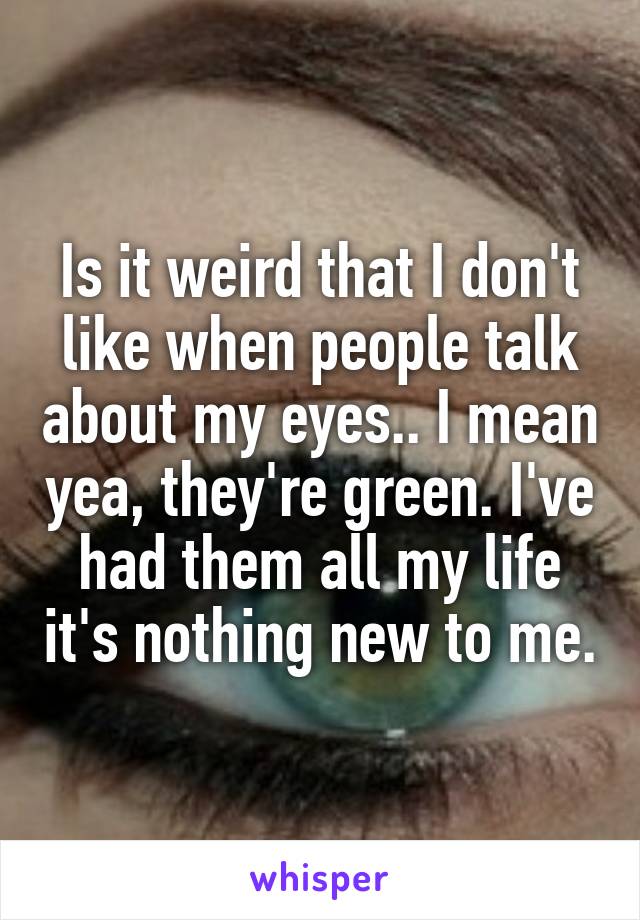 Is it weird that I don't like when people talk about my eyes.. I mean yea, they're green. I've had them all my life it's nothing new to me.