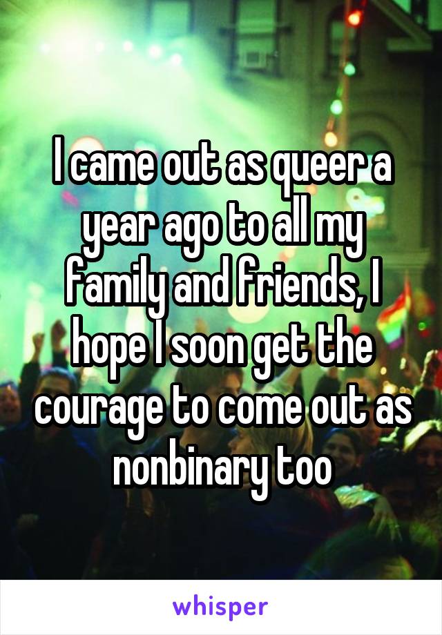 I came out as queer a year ago to all my family and friends, I hope I soon get the courage to come out as nonbinary too