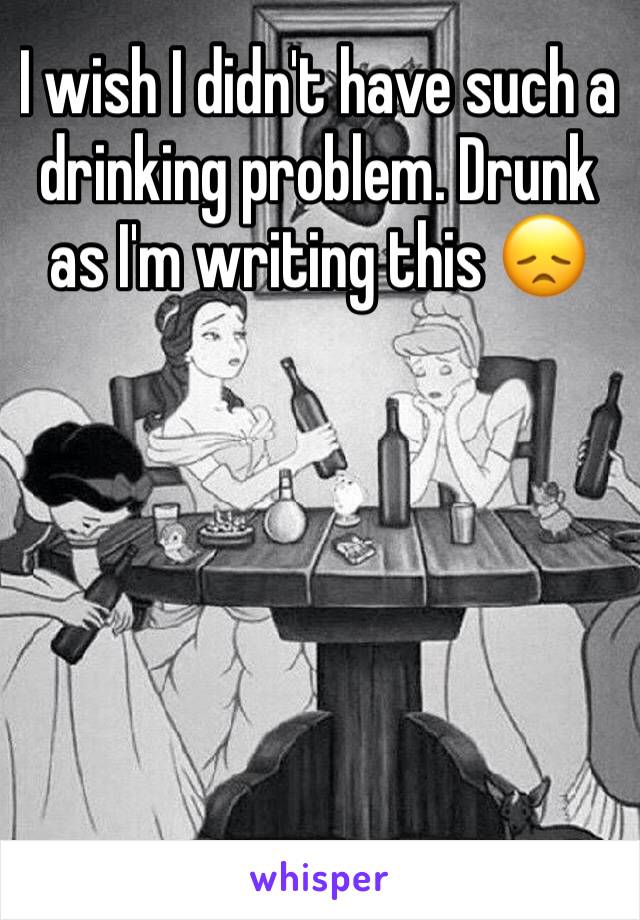 I wish I didn't have such a drinking problem. Drunk as I'm writing this 😞