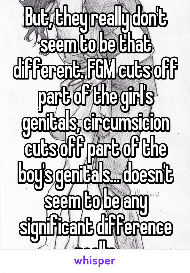 But, they really don't seem to be that different. FGM cuts off part of the girl's genitals, circumsicion cuts off part of the boy's genitals... doesn't seem to be any significant difference really.