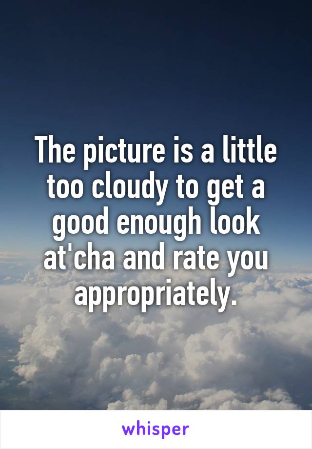 The picture is a little too cloudy to get a good enough look at'cha and rate you appropriately.