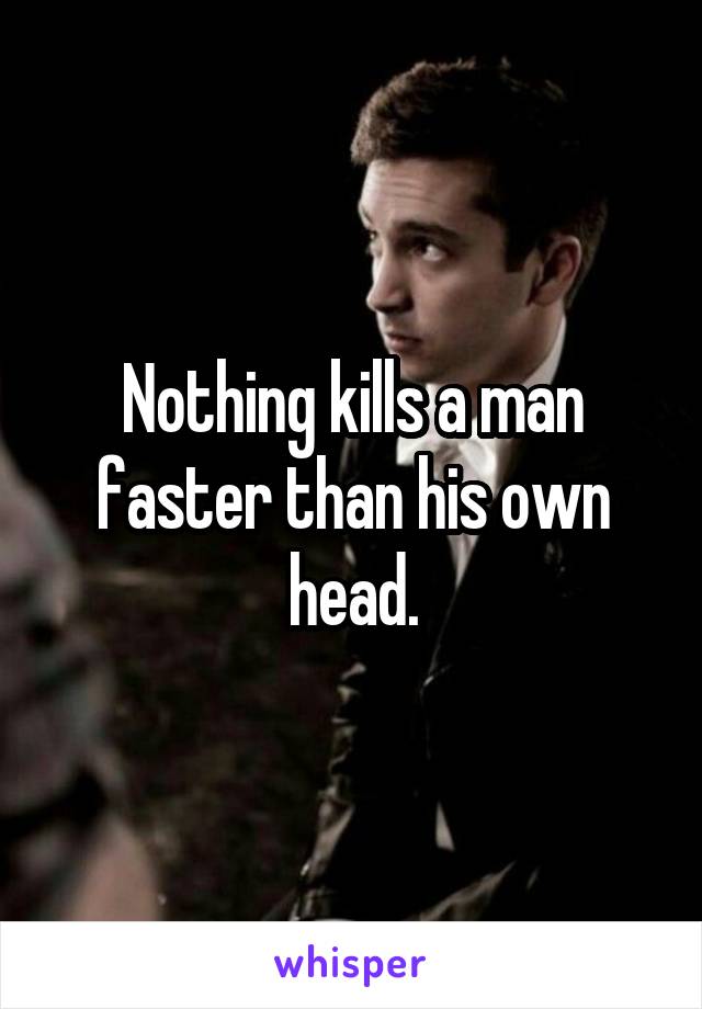 Nothing kills a man faster than his own head.