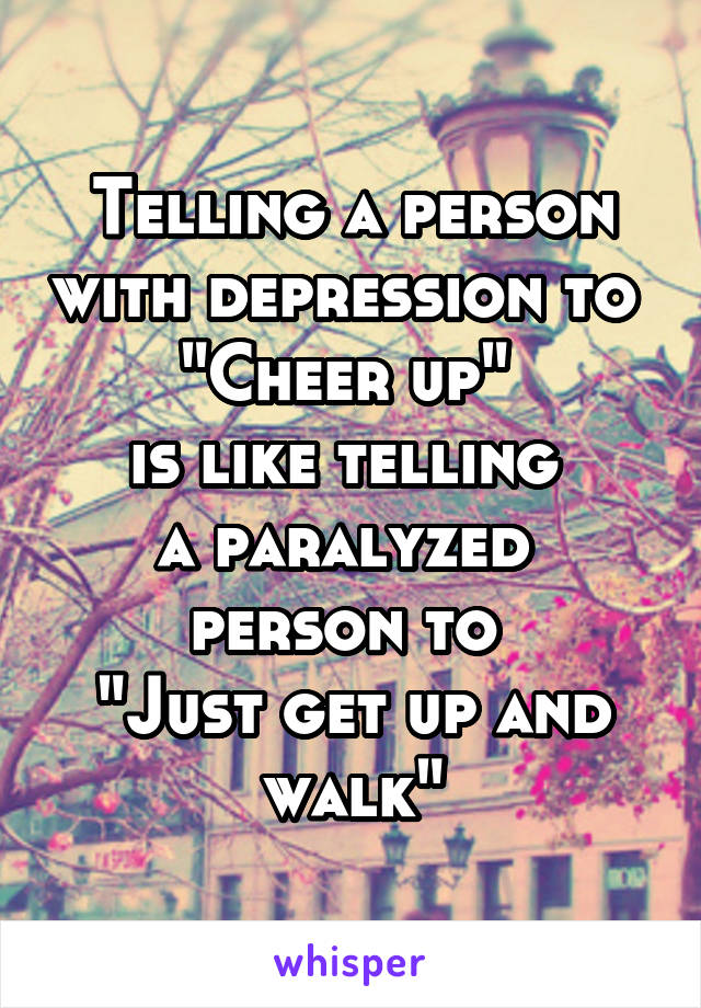 Telling a person with depression to 
"Cheer up" 
is like telling 
a paralyzed 
person to 
"Just get up and walk"