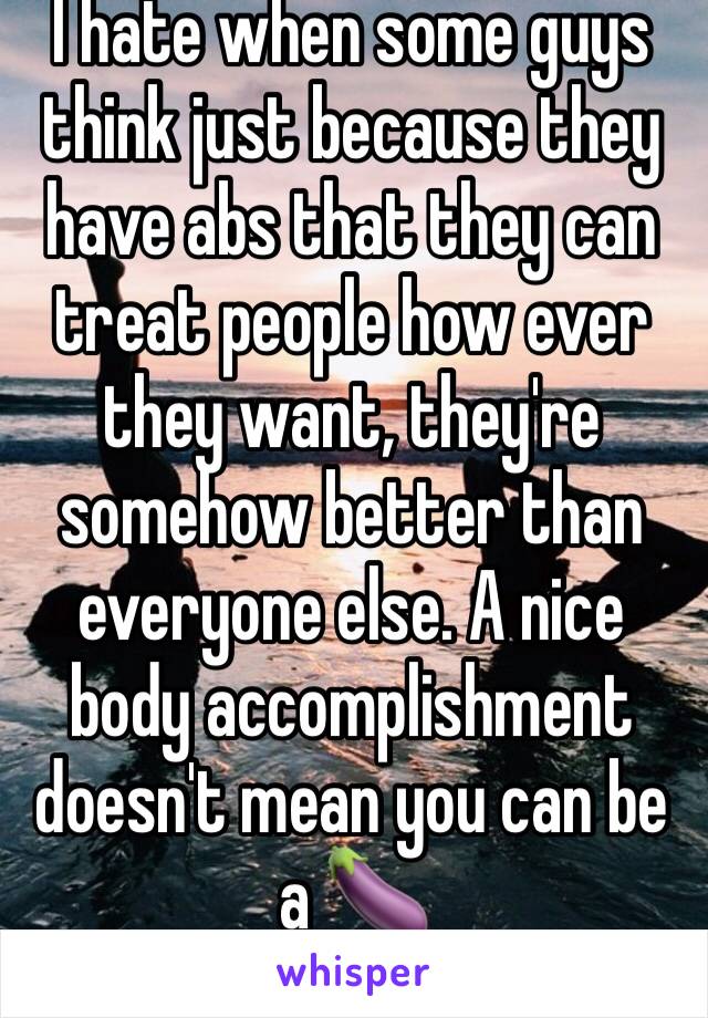 I hate when some guys think just because they have abs that they can treat people how ever they want, they're somehow better than everyone else. A nice body accomplishment doesn't mean you can be a 🍆