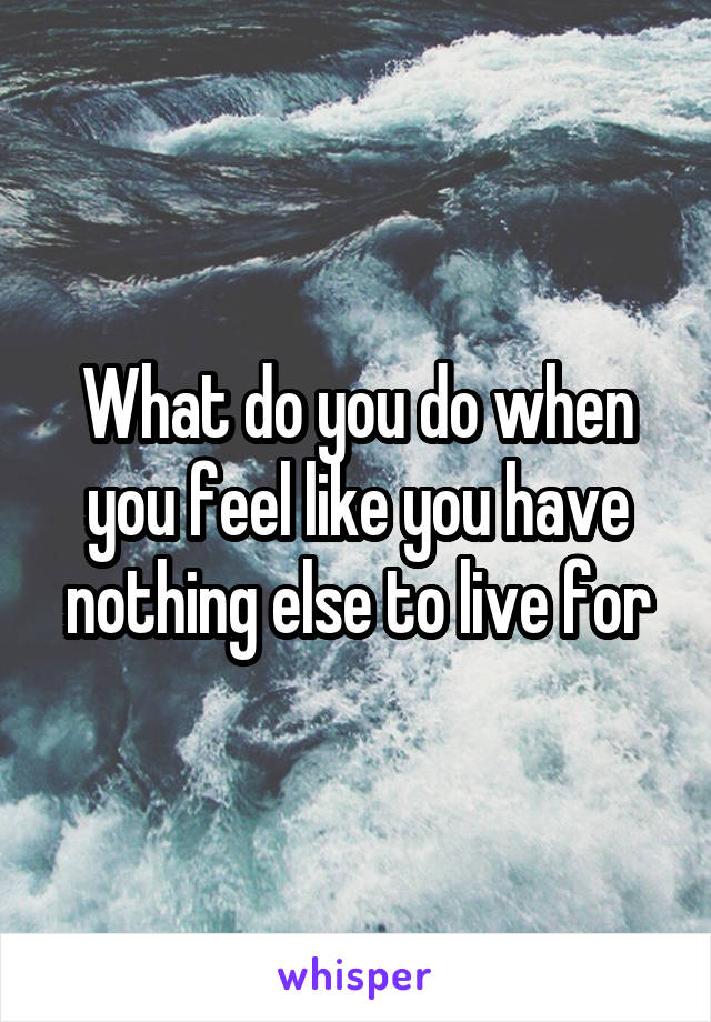 What do you do when you feel like you have nothing else to live for