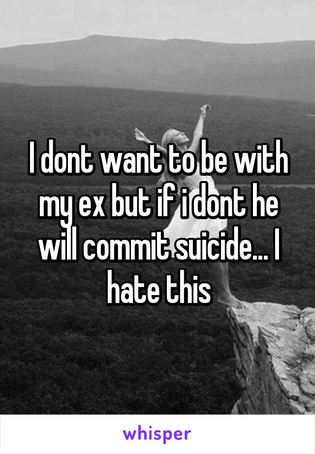 I dont want to be with my ex but if i dont he will commit suicide... I hate this