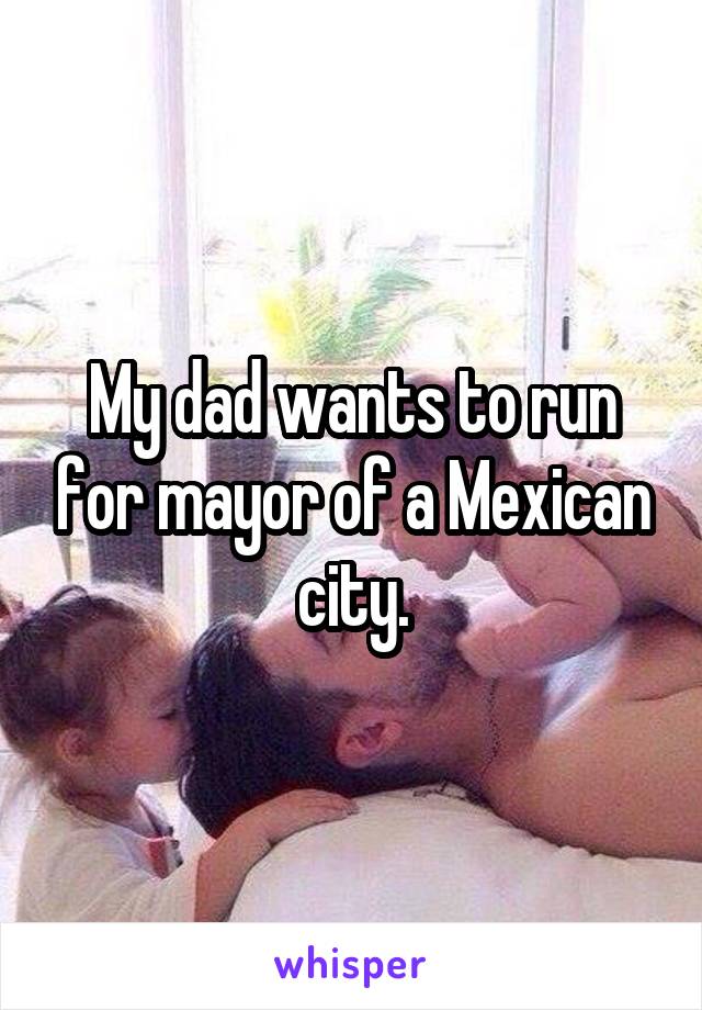 My dad wants to run for mayor of a Mexican city.