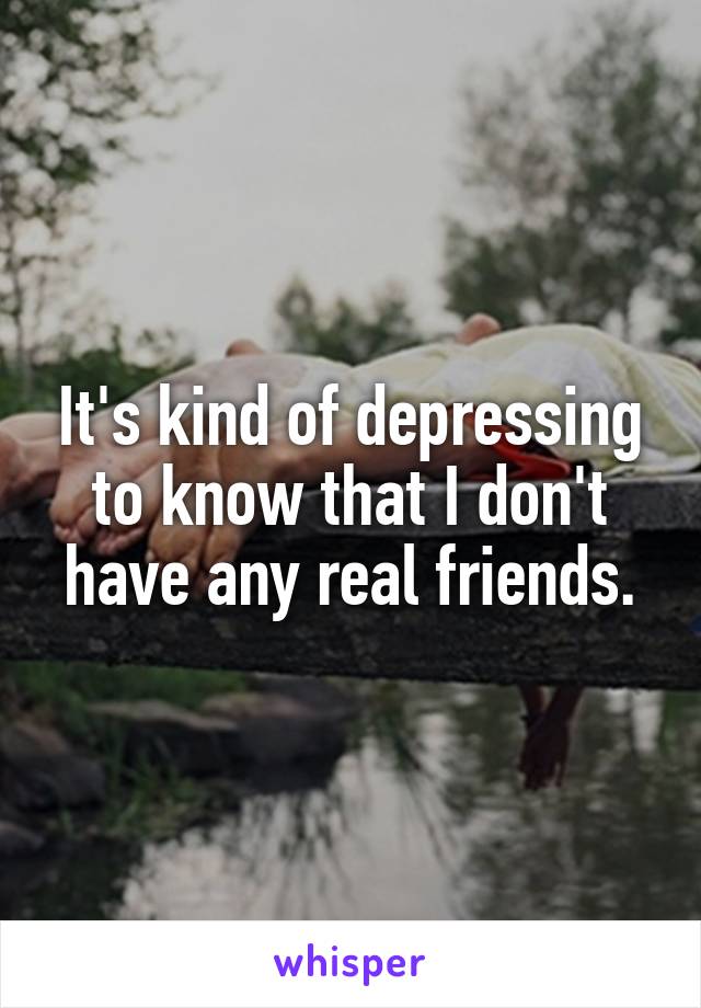 It's kind of depressing to know that I don't have any real friends.