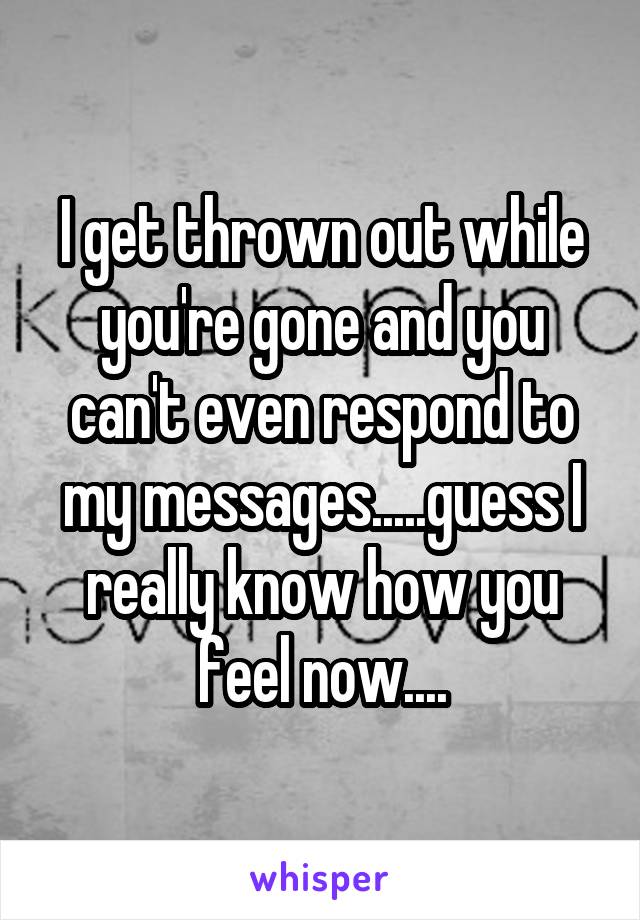 I get thrown out while you're gone and you can't even respond to my messages.....guess I really know how you feel now....