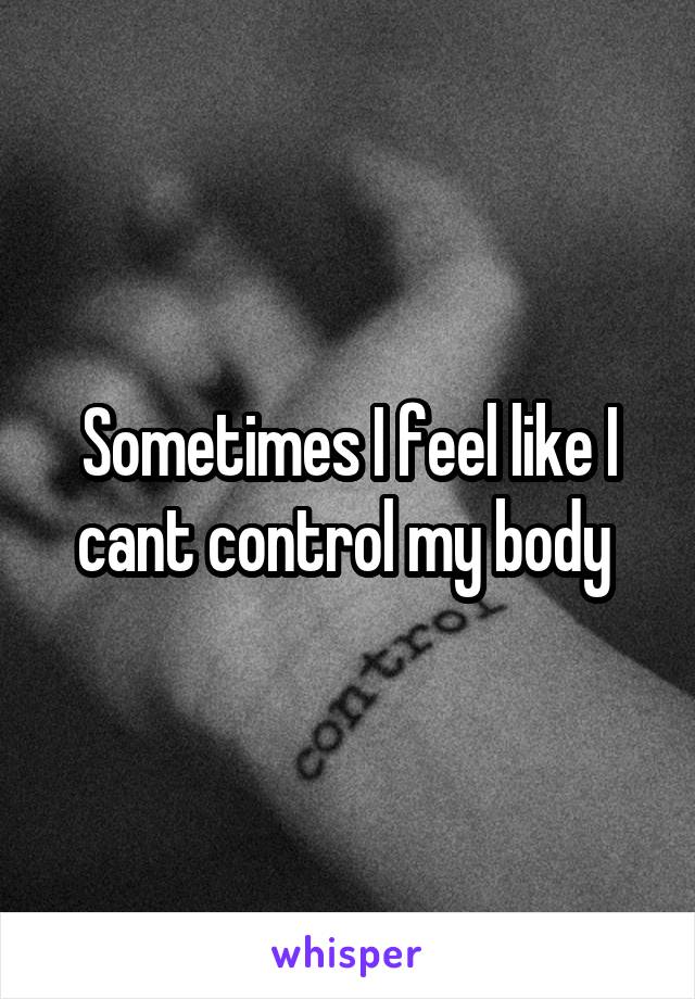 Sometimes I feel like I cant control my body 