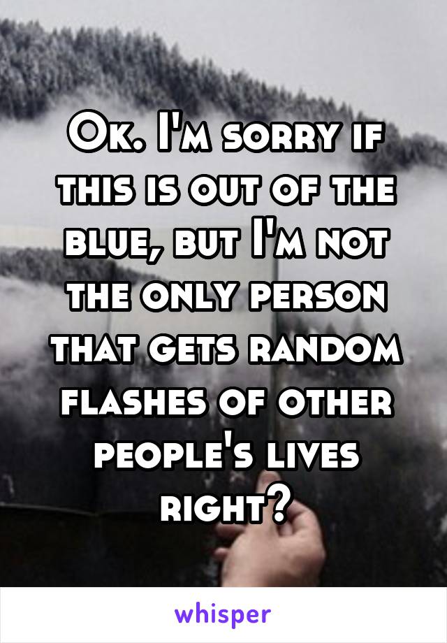 Ok. I'm sorry if this is out of the blue, but I'm not the only person that gets random flashes of other people's lives right?