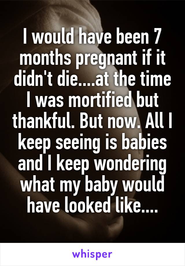 I would have been 7 months pregnant if it didn't die....at the time I was mortified but thankful. But now. All I keep seeing is babies and I keep wondering what my baby would have looked like....
