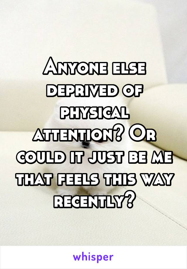 Anyone else deprived of physical attention? Or could it just be me that feels this way recently?