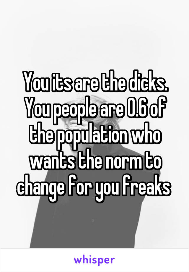 You its are the dicks. You people are 0.6 of the population who wants the norm to change for you freaks 