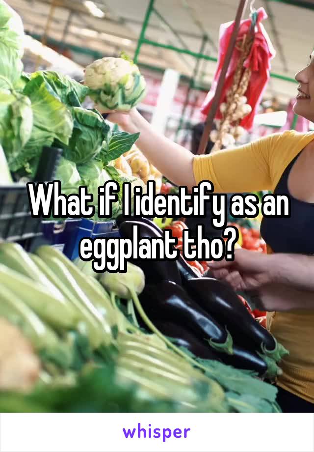 What if I identify as an eggplant tho?