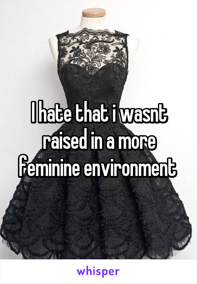 I hate that i wasnt raised in a more feminine environment 