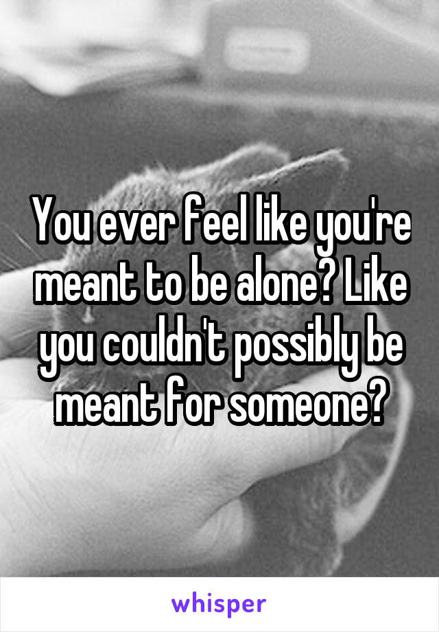 You ever feel like you're meant to be alone? Like you couldn't possibly be meant for someone?